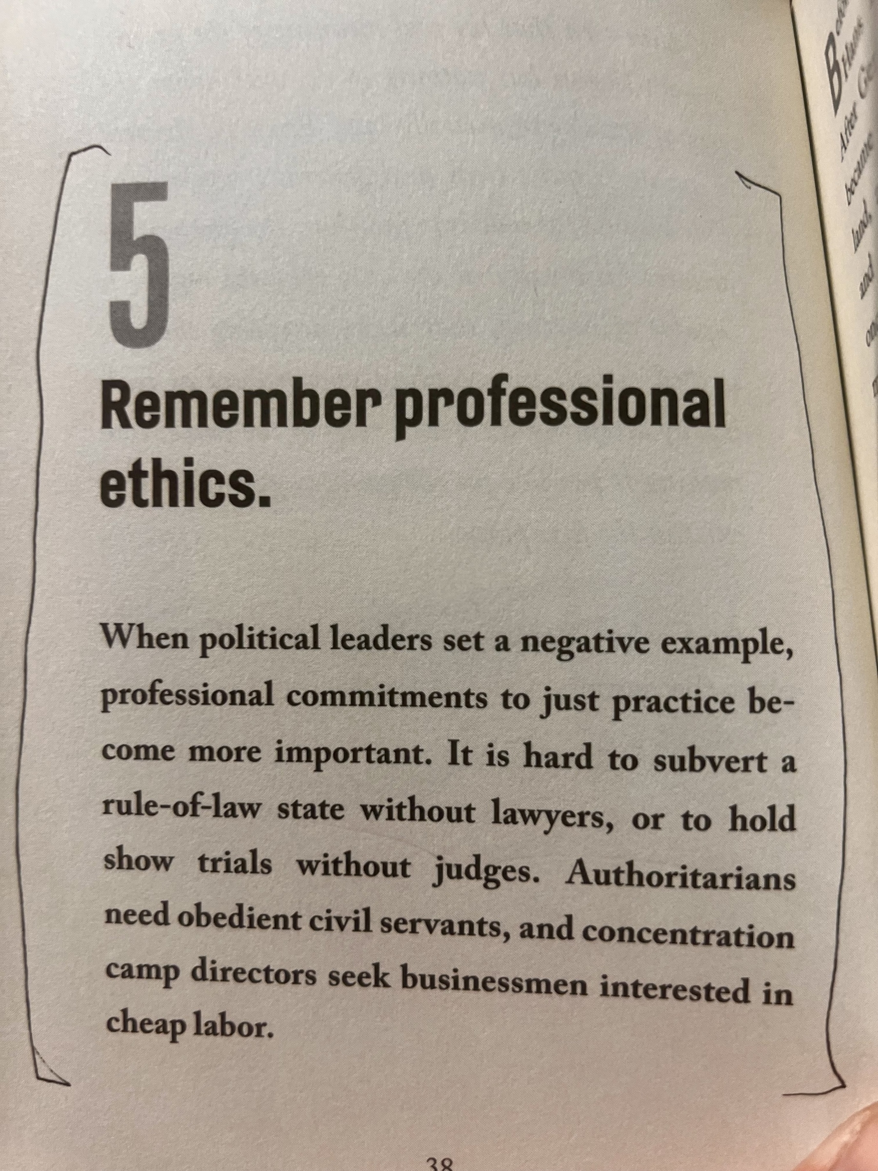 A page from a book:&10;&10;5 Remember professional ethics.&10;&10;When political leaders set a negative example, professional commitments to just practice become more important. It is hard to subvert a rule-oflaw state without lawyers, or to hold show trials without judges. Authoritarians need obedient civil servants, and concentration camp directors seek businessmen interested in cheap labor.